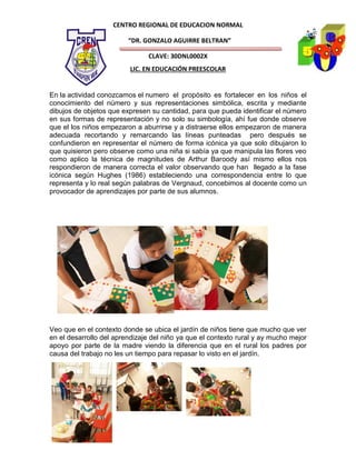 CENTRO REGIONAL DE EDUCACION NORMAL

                         “DR. GONZALO AGUIRRE BELTRAN”

                               CLAVE: 30DNL0002X
                          LIC. EN EDUCACIÓN PREESCOLAR


En la actividad conozcamos el numero el propósito es fortalecer en los niños el
conocimiento del número y sus representaciones simbólica, escrita y mediante
dibujos de objetos que expresen su cantidad, para que pueda identificar el número
en sus formas de representación y no solo su simbología, ahí fue donde observe
que el los niños empezaron a aburrirse y a distraerse ellos empezaron de manera
adecuada recortando y remarcando las líneas punteadas pero después se
confundieron en representar el número de forma icónica ya que solo dibujaron lo
que quisieron pero observe como una niña si sabía ya que manipula las flores veo
como aplico la técnica de magnitudes de Arthur Baroody así mismo ellos nos
respondieron de manera correcta el valor observando que han llegado a la fase
icónica según Hughes (1986) estableciendo una correspondencia entre lo que
representa y lo real según palabras de Vergnaud, concebimos al docente como un
provocador de aprendizajes por parte de sus alumnos.




Veo que en el contexto donde se ubica el jardín de niños tiene que mucho que ver
en el desarrollo del aprendizaje del niño ya que el contexto rural y ay mucho mejor
apoyo por parte de la madre viendo la diferencia que en el rural los padres por
causa del trabajo no les un tiempo para repasar lo visto en el jardín.
 