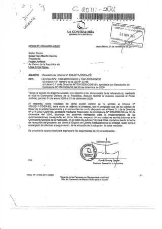 ,lL                '-il
       i
           /                                      C fCill*tL(
 -/
§,.r,
"-w
                               * UI 3 s r
                                                    -&
                                             [A CONTRATORÍA
                                                           * s §'D---i--§-Ei--á--ti*'i-'i-"É'-'i'-'C""t-'-á '



                                              GEHEAL    DE IJ+   TTHlSilCI


                          :


      qFrcro No 01342-20t1*G/pc                                              Jeqis Marfa, 1l de

      Señor Doctor
      Cesar San Mart¡n Casfro
      Presidente
      Pode¿Judiciaf
      Av Paseo de la Republica dn
      Líma /Llma /Lima


      ASITNTO :Remisión de lnforme No 53&201l-CG/EA-EE.
      REF.           : a) Oficio Nos: 1020-2010-CG/DCy r'Set¿OtO-COIOC
                       b) Artlculo 15", litrsral f) de la Ley N" 27785
                       c) Literal G.1 de la Directiva N" 01+2000-CG/8150, aprobada con Resolución de
                       Contralorla N" 279-2000-CG del29 de diciembre de 2000

      Tengo el agrado de dirigirme a usted, con relación a los documentos de la referencia a), medíante
      el cual la Contralorfa Genera[ de la República, dispuso reaÍzar el examen especíai al Poder
      Judfcial, pertodo 01 de enero 2009 al 31 de diclembre 2009.

      Al       respecto, como resultado    de d'xfra acción control se ha emitido el lnforme No
      538-2011-CG/EAFEE, cuya copia se adjunta al presente, con el propósito que en su calidad de
      titular de la enüdad exarnlnada y en concordaneia con to dispuesto en el literal G.1 de la Direstiva
      No 0l+2000-CG/8150, aprobada medíante Resolución de Contratorfa N'2794000-CG de 29 de
      diciembre del 2000, disponga las acciones necesarias para la implementación de las
      recomendaciones consignadas en dicho lnforme, respecto de las cuales se serviÉ informar a la
      Contralorla General de la Reprlblica, eh el plazo de quince (15) dlas útiles contados desde fa fecha
      de recepción del presente; asf como al Organo de Control lnstih¡cional de su entidad, quien será et
      etrcargado de efectuar elseguimiento de ta adopción de ta adopción de tales medidas.

      Es propicia la oportunidad para expresarle las seguridades de mi eonsideración.




  Oñcio No 01342-2011-CGiDC
                                     'DEcen¡o de Jas Personas con Dlscapacidad en el perú'
                                      'Afio del Centensdo de ¡Vlachu Ptcotru para el Mundo"
 