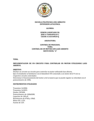 ESCUELA POLITECNICA DEL EJÉRCITO
EXTENSION LATACUNGA.
ALUMNO:
EDWIN G HURTADO CH.
JOSE A TANDAPILCO C.
CESAR A CACUANGO Q.
ASIGNATURA:
CONTROL DE PROCESOS.
TEMA:
CONTROL DE UN MOTOR CON LAZO ABIERTO
SEXTO NIVEL “A”
TEMA.
IMPLEMENTACION DE UN CIRCUITO PARA CONTROLAR UN MOTOR UTILIZANDO LAZO
ABIERTO.
OBJETIVO.
Diseñar un circuito un circuito para controlar un motor utilizando lazo abierto.
Que el estudiante se familiarice con el datasheet 555 conectado a un motor de12 V con su
respectivo circuito controlador.
Determinar el funcionamiento del motor y de la manera que se puede regular su velocidad con el
potenciómetro de 100k.
INSTRUMENTOS UTILIZADOS
Transistor 2n3006
Transistor 2n3055
Diodos 1N5408.
Potenciómetro de 100kOHM.
Capacitor de 100 nF.
Resistencias de 47kΩ y 10kΩ.
Motor DC a 12V.
Fuente de 12V.
 