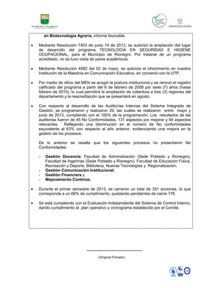 en Biotecnología Agraria, informe favorable.
 Mediante Resolución 7403 de junio 14 de 2013, se autorizó la ampliación del lugar
de desarrollo del programa TECNOLOGÍA EN SEGURIDAD E HIGIENE
OCUPACIONAL, para el Municipio de Rionegro. Por tratarse de un programa
acreditado, no se tuvo visita de pares académicos.
 Mediante Resolución 4982 del 02 de mayo, se autoriza el ofrecimiento en nuestra
Institución de la Maestría en Comunicación Educativa, en convenio con la UTP.
 Por medio de oficio del MEN se acogió la postura institucional y se renovò el registro
calificado del programa a partir del 6 de febrero de 2008 por siete (7) años (hasta
febrero de 2015), lo cual permitirá la ampliación de cobertura a tres (3) regiones del
departamento y la reacreditación que se presentará en agosto.
 Con respecto al desarrollo de las Auditorías Internas del Sistema Integrado de
Gestión, se programaron y realizaron 29, las cuales se realizaron entre mayo y
junio de 2013, cumpliendo con el 100% de la programación. Los resultados de las
auditorias fueron de 45 No Conformidades, 131 aspectos por mejorar y 94 aspectos
relevantes. Reflejando una disminución en el número de No conformidades
equivalente al 63% con respecto al año anterior, evidenciando una mejora en la
gestión de los procesos.
De lo anterior se resalta que los siguientes procesos no presentaron No
Conformidades:
- Gestión Docencia: Facultad de Administración (Sede Poblado y Rionegro),
Facultad de Ingerirías (Sede Poblado y Rionegro), Facultad de Educación Física,
Recreación y Deporte, Biblioteca, Nuevas Tecnologías y Regionalización.
- Gestión Comunicación Institucional,
- Gestión Financiera y
- Mejoramiento Continúo.
 Durante el primer semestre de 2013, se cerraron un total de 351 acciones, lo que
corresponde a un 66% de cumplimiento, quedando pendientes de cierre 176.
 Se está cumpliendo con la Evaluación Independiente del Sistema de Control Interno,
dando cumplimiento al plan operativo y cronograma establecido por el Comité.
_________________________
(Original Firmado)
 