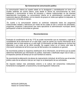 Eje transversal de comunicación publica
La comunicación interna es nuestro aliado en la divulgación y sensibilización en torno a el
modelo estándar de control interno, pues desde la oficina de comunicaciones se viene
trabajando y promoviendo el tema de principios y valores institucionales en las diversas
dependencias municipales, La comunicación interna en la administración municipal viene
superando algunas dificultadas, con la creación de grupos en redes que agilizan la respuesta, la
cooperación y el trabajo en equipo.
En cuanto a la comunicación externa se continúan realizando todos los programas
institucionales radiales y televisivos por medio de los cuales se dan a conocer las actividades,
programas, proyectos y ejecuciones que viene ejecutando la administración municipal, dando
participación a toda la comunidad en general.
Recomendaciones
Evaluado el cumplimiento de la ley 1712 se puede recomendar que es necesaria y urgente la
consolidación de la información en un solo lugar, pues se cuenta con mucha información de la
solicitada, pero no toda reposa en un solo lugar, la información se halla dispersa en muchos ling
diferentes y por ende es de difícil consulta, Se sugiere incluir en el mismo sitio toda la
información solicitada de tal forma que sea de fácil acceso a la ciudadanía en general.
Se recomienda publicar la respectiva clasificación de la información, de tal forma que se pueda
determinar fácilmente que información es publica, reservada o clasificada según sea el caso, y
el respectivo periodo de tiempo por el cual mantiene la reserva.
Se recomienda la elaboración de planes de mejoramiento individual, de tal forma que el servidor
público cada día se esfuerce más por ser mejor en el desempeño de sus actividades.
Se requiere realizar más actividades entorno a la cultura del compromiso institucional,
fomentando la autogestión, el autocontrol y la autorregulación institucional.
NICOLAS CARVAJAL
Asesor en Control Interno
 