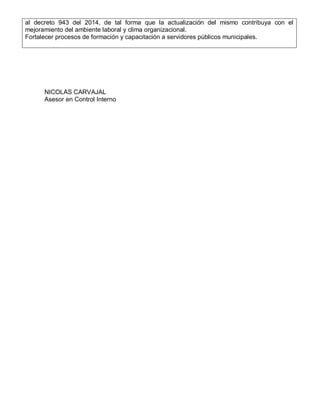 al decreto 943 del 2014, de tal forma que la actualización del mismo contribuya con el
mejoramiento del ambiente laboral y clima organizacional.
Fortalecer procesos de formación y capacitación a servidores públicos municipales.
NICOLAS CARVAJAL
Asesor en Control Interno
 