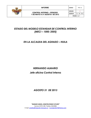 INFORME CODIGO PRE- CE
CONTROL INTERNO – PERIODO
1 DE MAYO A 31 AGOSTO DE 2013
VERSION 2
VIGENCIA 31 – 08 - 2013
PÁGINA 1 de 7
“AGRADO UNIDO, CONSTRUYENDO FUTURO”
Carrera 4 Nº.5-48 / Telefax: 8322006
E-mail: alcaldia@elagrado-huila.gov.co - muniagrado37@Yahoo.com
ESTADO DEL MODELO ESTANDAR DE CONTROL INTERNO
(MECI – 1000: 2005)
EN LA ALCALDIA DEL AGRADO – HUILA
HERNANDO ALMARIO
Jefe oficina Control Interno
AGOSTO 31 DE 2013
 