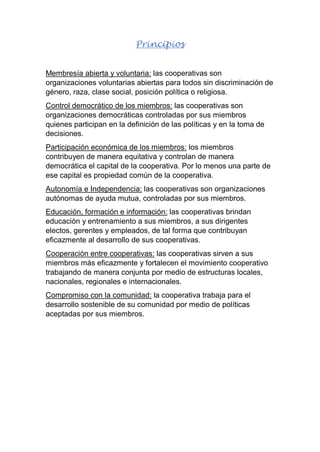 Principios
Membresía abierta y voluntaria: las cooperativas son
organizaciones voluntarias abiertas para todos sin discriminación de
género, raza, clase social, posición política o religiosa.
Control democrático de los miembros: las cooperativas son
organizaciones democráticas controladas por sus miembros
quienes participan en la definición de las políticas y en la toma de
decisiones.
Participación económica de los miembros: los miembros
contribuyen de manera equitativa y controlan de manera
democrática el capital de la cooperativa. Por lo menos una parte de
ese capital es propiedad común de la cooperativa.
Autonomía e Independencia: las cooperativas son organizaciones
autónomas de ayuda mutua, controladas por sus miembros.
Educación, formación e información: las cooperativas brindan
educación y entrenamiento a sus miembros, a sus dirigentes
electos, gerentes y empleados, de tal forma que contribuyan
eficazmente al desarrollo de sus cooperativas.
Cooperación entre cooperativas: las cooperativas sirven a sus
miembros más eficazmente y fortalecen el movimiento cooperativo
trabajando de manera conjunta por medio de estructuras locales,
nacionales, regionales e internacionales.
Compromiso con la comunidad: la cooperativa trabaja para el
desarrollo sostenible de su comunidad por medio de políticas
aceptadas por sus miembros.
 