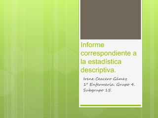 Informe
correspondiente a
la estadística
descriptiva.
Irene Ceacero Gámez
1º Enfermería. Grupo 4.
Subgrupo 15.
 