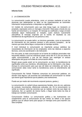COLEGIO TÉCNICO MENORAH, I.E.D.
Informe Corto
                                                                                 3

2. LA COMUNICACIÓN

La comunicación puede entenderse, como un proceso mediante el cual las
personas que desempeñan su labor en las organizaciones se transmiten
información recíprocamente e interpretan su significado.
Un modelo de comunicación para que ésta tenga lugar, es necesario un
propósito, expresado como un mensaje a transmitir. Éste pasa a través de una
fuente (el transmisor) y un receptor. El mensaje es codificado y luego enviado
mediante algún medio(canal) al receptor, quien traduce nuevamente
(decodifica) el mensaje originado por la fuente. El resultado es una
transferencia de significado de una persona a otra.

La comunicación se puede definir, en términos generales, como la transmisión
de información de una persona (emisor) a otra persona (receptor) , de tal
manera que esta última llega a comprender el mensaje recibido.
A nivel individual la comunicación es importante porque satisface las
necesidades de información de los empleados, tanto las relativas a aspectos
técnicos, como de coordinación o de motivación.
Por otra parte, la mala comunicación es la fuente de conflictos personales más
frecuentes debido a que los individuos pasan cerca del 70 % de sus horas de
vigilia comunicándose y una de las fuerzas que restringen el exitoso
desempeño del grupo es la falta de comunicación eficaz.
Ningún grupo puede existir sin la comunicación, es decir, la transferencia de
significados entre sus miembros, difundiéndose así la información y las ideas.
Aunque la comunicación para que sea útil debe ser entendida; por tanto, la
comunicación debe incluir tanto la transferencia como el entendimiento del
significado.

Comunicación No Verbal: Podemos comunicar sin pronunciar palabras, sin
escribir cosa alguna. Las acciones son actividades de comunicación no verbal
que tienen igual importancia que la palabra y las ilustraciones.

Puede ser por medio del movimiento corporal (postura, gestos,).

La comunicación no verbal incluye expresiones faciales, tono de voz, patrones
de contacto, movimientos, diferencias culturales, etc. En la comunicación no
verbal se incluyen tanto las acciones que se realizan como las que dejan de
realizarse. Así, un apretón de manos fuerte, o llegar tarde todos los días al
trabajo son también comunicación.

Comunicación Gráfica: La comunicación gráfica y las ilustraciones son
complemento para la comunicación de tipo verbal, se refiere a los apoyos
gráficos que se utilizan tanto para apoyar un mensaje como para trasmitir una
idea completa.
 
