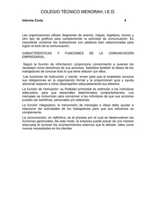COLEGIO TÉCNICO MENORAH, I.E.D.
Informe Corto                                                           4



Las organizaciones utilizan diagramas de avance, mapas, logotipos, iconos y
otro tipo de gráficos para complementar la actividad de comunicación. Es
importante combinar las ilustraciones con palabras bien seleccionadas para
lograr el éxito de la comunicación.

CARACTERISTICAS         Y     FUNCIONES        DE     LA     COMUNICACIÓN
EMPRESARIAL.

 Según la función de información: proporciona conocimiento a quienes los
necesitan como directrices de sus acciones. Satisface también el deseo de los
trabajadores de conocer todo lo que tiene relación con ellos.
 Las funciones de instrucción y mando: sirven para que el empleado conozca
sus obligaciones en la organización formal y le proporcionen guía y ayuda
adicional respecto a cómo desempeñan adecuadamente sus deberes.
La función de motivación: su finalidad primordial es estimular a los individuos
adecuados, para que desarrollen determinados comportamientos. Los
mensajes se comunican para convencer a los individuos de que sus acciones
pueden ser benéficas, personales y/o colectivas.
La función integradora: la transmisión de mensajes e ideas debe ayudar a
relacionar las actividades de los trabajadores para que sus esfuerzos se
complemente.
La comunicación, en definitiva, es el proceso por el cual se desenvuelven las
funciones gerenciales. De este modo, la empresa puede actuar de una manera
adecuada al conocer los acontecimientos externos que le afectan, tales como
nuevas necesidades en los clientes.
 