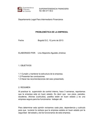 SUPERINTENDENCIA FINANCIERA
Nit: 965 471 58-2

Ni

Departamento Legal Para Intermediario Financieros

PROBLEMÁTICA DE LA EMPRESA.

Fecha

Bogotá D.C, 12 junio de 2013

ELABORADO POR:

Lina Alejandra Agudelo Jiménez

1. OBJETIVOS

1.1 Cumplir y mantener la estructura de la empresa.
1.2 Presentar las conclusiones
1.3 Hacer las recomendaciones del caso presentado.

2. RESUMEN
Al practicar la supervisión de control interno, hace 3 semanas, reportamos
que la empresa esta en buen estado. Es decir que sus pisos, paredes,
escaleras, oficinas (cubículos), pasillos están en buen estado y es una
empresa segura para los funcionarios trabajan allí.

Para determinar esta opinión revisamos cada piso, dependencia y cubículo
para que tuvieran la certeza que la empresa estaba en buen estado por la
seguridad del estado y de los funcionarios de esta empresa.

 