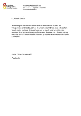 PERSONERIA DE BOGOTA D.C
Cra 7 # 21-24 - Bogotá D.C , Colombia
Conmutador 3820450

CONCLUCIONES

Hemos llegado a la conclusión de efectuar medidas que lleven a los
trabajadores rendir cada vez más de una amera armónica, para esto se han
tocado varios punto de vista que hace que se pueda tener un visión más
completa de la problemáticas que afectan esta dependencia y de esta manera
encontrar y concluir una solución oportuna y autónoma de manera más rápida
y completa

LUISA OSORION MENDEZ
Practicante

 