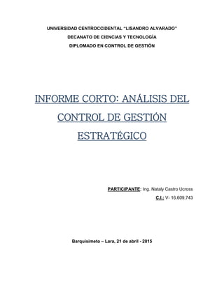 UNIVERSIDAD CENTROCCIDENTAL “LISANDRO ALVARADO”
DECANATO DE CIENCIAS Y TECNOLOGÍA
DIPLOMADO EN CONTROL DE GESTIÓN
INFORME CORTO: ANÁLISIS DEL
CONTROL DE GESTIÓN
ESTRATÉGICO
PARTICIPANTE: Ing. Nataly Castro Ucross
C.I.: V- 16.609.743
Barquisimeto – Lara, 21 de abril - 2015
 