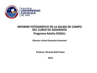 INFORME FOTOGRÁFICO DE LA SALIDA DE CAMPO
DEL CURSO DE GEOGRAFÍA
Programa Adulto EEGGLL
Alumna: Ananí Gonzales Huamaní

Profesor: Ricardo Bohl Pazos
2013

 