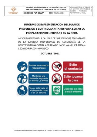 Prevención y control sanitario para evitar la propagación del COVID-19 DS 008-2020. (DS-008-2020-PCM, Art. 2, numeral 2.1.5
IMPLEMENTACIÓN DEL PLAN DE PREVENCIÓN Y CONTROL
SANITARIO PARA EVITAR LA PROPAGACIÓN DEL COVID-19
MEJORAMIENTO DE LA CALIDAD DE
LOS SERVICIOS EDUCATIVOS DE LA
CARRERA PROFESIONAL DE
AGRONOMÍADE LA UNAS ,
CONSORCIO “LA SELVA” RUC 20605640304
OCTUBRE 2021
INFORME DE IMPLEMENTACION DEL PLAN DE
PREVENCION Y CONTROL SANITARIO PARA EVITAR LA
PROPAGACION DEL COVID-19 EN LA OBRA
MEJORAMIENTO DE LA CALIDAD DE LOSSERVICIOS EDUCATIVOS
DE LA CARRERA PROFESIONAL DE AGRONOMÍA DE LA
UNIVERSIDAD NACIONAL AGRARIA DE LA SELVA – RUPA RUPA –
LEONCIO PRADO –HUANUCO
 