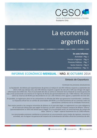 La economía argentina En este informe: Actividad - Pág. 1 Precios e Ingresos - Pág. 6 Finanzas Públicas - Pág. 7 Sector Externo - Pág. 8 Anexo Estadístico - Pág. 11 INFORME ECONÓMICO MENSUAL | NRO. X|OCTUBRE 2014 Continúan las presiones devaluatorias La liquidación de dólares por exportaciones de granos se redujo en u$s 692 millones respecto a septiembre de 2013 (-41% sep-14/sep-13) y u$s 478 millones respecto a agosto de este año (-32% sep-14/ago-14) según información de CIARA-CEC. Para el acumulado del año se estima la retención de la mitad de la cosecha gruesa de soja y maíz provocando una merma en el ingreso de divisas de aproximadamente u$s 7.000 millones. Ello presiona sobre las reservas del BCRA que descendieron en u$ 1.336 millones entre agosto y septiembre de este año. En paralelo, se registraron alzas en las cotizaciones no oficiales del dólar que generaron incertidumbre cambiaria. La respuesta oficial fue un cambio de autoridades del BCRA y un endurecimiento de los controles sobre las operaciones cambiarias de las entidades financieras. Para restar presión a las compras minoristas de dólares en el mercado ilegal, se reglamentó una suba obligatoria de las tasas por plazos fijos que pagan los bancos y la AFIP autorizó mayores compras de dólares “ahorro” (aproximadamente un 30% más barato que el ilegal). En el acumulado anual, las autorizaciones de compra de dólar “ahorro” y “viajes” superan levemente los u$ 2.000 millones. Las mencionadas presiones cambiarias se enmarcan en una economía cuyos niveles de ingresos, consumo y actividad, aún no logran recuperarse del impacto de la devaluación del dólar oficial de comienzos de año. Síntesis de Coyuntura  