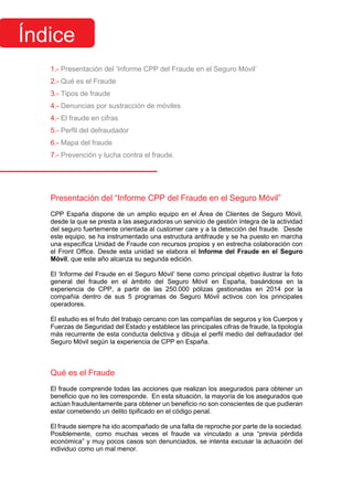 1.- Presentación del ‘Informe CPP del Fraude en el Seguro Móvil’
2.- Qué es el Fraude
3.- Tipos de fraude
4.- Denuncias por sustracción de móviles
4.- El fraude en cifras
5.- Perfil del defraudador
6.- Mapa del fraude
7.- Prevención y lucha contra el fraude.
Presentación del “Informe CPP del Fraude en el Seguro Móvil”
CPP España dispone de un amplio equipo en el Área de Clientes de Seguro Móvil,
desde la que se presta a las aseguradoras un servicio de gestión íntegra de la actividad
del seguro fuertemente orientada al customer care y a la detección del fraude. Desde
este equipo, se ha instrumentado una estructura antifraude y se ha puesto en marcha
una específica Unidad de Fraude con recursos propios y en estrecha colaboración con
el Front Office. Desde esta unidad se elabora el Informe del Fraude en el Seguro
Móvil, que este año alcanza su segunda edición.
El ‘Informe del Fraude en el Seguro Móvil’ tiene como principal objetivo ilustrar la foto
general del fraude en el ámbito del Seguro Móvil en España, basándose en la
experiencia de CPP, a partir de las 250.000 pólizas gestionadas en 2014 por la
compañía dentro de sus 5 programas de Seguro Móvil activos con los principales
operadores.
El estudio es el fruto del trabajo cercano con las compañías de seguros y los Cuerpos y
Fuerzas de Seguridad del Estado y establece las principales cifras de fraude, la tipología
más recurrente de esta conducta delictiva y dibuja el perfil medio del defraudador del
Seguro Móvil según la experiencia de CPP en España.
Qué es el Fraude
El fraude comprende todas las acciones que realizan los asegurados para obtener un
beneficio que no les corresponde. En esta situación, la mayoría de los asegurados que
actúan fraudulentamente para obtener un beneficio no son conscientes de que pudieran
estar cometiendo un delito tipificado en el código penal.
El fraude siempre ha ido acompañado de una falta de reproche por parte de la sociedad.
Posiblemente, como muchas veces el fraude va vinculado a una “previa pérdida
económica” y muy pocos casos son denunciados, se intenta excusar la actuación del
individuo como un mal menor.
Índice
 