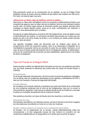 Esta percepción social no se corresponde con la realidad, ya que el Código Penal
establece penas de prisión para las estafas de tipo básico que superen los 400 euros.
Por tanto, se trata de algo muy serio.
«Denunciar un falso robo de teléfono móvil es delito»
Denunciar un “falso robo” del teléfono móvil nos convierte en defraudadores frente a una
compañía de seguros, pero un falso robo de un teléfono móvil en una comisaría implica
mucho más. En primer lugar porque la Comisaría tendrá que dedicar personal para
investigar un hecho delictivo grave, como es un robo, normalmente con violencia, o
buscar a unos delincuentes que no existen.
Se trata de un delito tipificado en el artículo 457 del Código Penal, entre los delitos contra
la Administración de Justicia. La simulación del delito está penada con multas que van
desde los seis a los doce meses de prisión y una condena por estafa puede acarrear
hasta 3 años de cárcel.
Los agentes investigan todas las denuncias que se realizan para actuar en
consecuencia contra los presuntos autores, pero si se demuestra la falsedad de lo
manifestado la supuesta víctima se convierte en autor de una estafa. Asimismo, en el
caso de que el fraude quede demostrado tras la investigación policial, el defraudador,
junto con el cumplimiento de la sanción y/o pena establecida, deberá asumir los costes
de dicha investigación.
Tipos de Fraude en el Seguro Móvil
Antes de pasar a definir los distintos tipos de fraude con los que nos podemos encontrar
hay que tener presente la diferencia que existe entre los casos de fraude Directo e
Indirecto.
Fraude Directo
Es el fraude detectado directamente y de forma activa durante las gestiones realizadas
con el cliente, bien por evidencias apreciadas por los agentes y tramitadores de CPP o
bien por los Cuerpos y Fuerzas de seguridad del Estado.
Fraude Indirecto
Se considera como fraude indirecto el abandono por parte del cliente de la continuidad
de una incidencia declarada tras el inicio de las indagaciones, bien por no enviar la
documentación requerida o bien porque el cliente decide anular la incidencia o cancelar
la póliza sin completar las gestiones de la incidencia iniciada.
Nos podemos encontrar con tipos de fraude como los descritos a continuación:
Simulación de robo:
El propietario del teléfono, por distintas razones, simula el robo de su terminal o exagera
las circunstancias convirtiendo un hurto en un robo con violencia.
Ocultar o falsear datos en el instante de la contratación de la póliza:
El tomador, con la colaboración de un tercero, miente deliberadamente sobre las
circunstancias o el bien asegurado porque de otra manera no cumpliría con las
condiciones establecidas por la aseguradora en la póliza para suscribir el seguro.
 