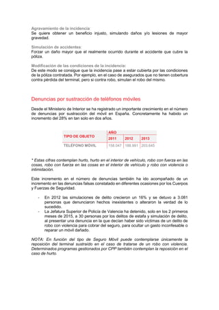 Agravamiento de la incidencia:
Se quiere obtener un beneficio injusto, simulando daños y/o lesiones de mayor
gravedad.
Simulación de accidentes:
Forzar un daño mayor que el realmente ocurrido durante el accidente que cubre la
póliza.
Modificación de las condiciones de la incidencia:
De este modo se consigue que la incidencia pase a estar cubierta por las condiciones
de la póliza contratada. Por ejemplo, en el caso de asegurados que no tienen cobertura
contra pérdida del terminal, pero si contra robo, simulan el robo del mismo.
Denuncias por sustracción de teléfonos móviles
Desde el Ministerio de Interior se ha registrado un importante crecimiento en el número
de denuncias por sustracción del móvil en España. Concretamente ha habido un
incremento del 28% en tan solo en dos años.
TIPO DE OBJETO
AÑO
2011 2012 2013
TELÉFONO MÓVIL 158.047 188.991 203.645
* Estas cifras contemplan hurto, hurto en el interior de vehículo, robo con fuerza en las
cosas, robo con fuerza en las cosas en el interior de vehículo y robo con violencia o
intimidación.
Este incremento en el número de denuncias también ha ido acompañado de un
incremento en las denuncias falsas constatado en diferentes ocasiones por los Cuerpos
y Fuerzas de Seguridad.
- En 2012 las simulaciones de delito crecieron un 16% y se detuvo a 3.081
personas que denunciaron hechos inexistentes o alteraron la verdad de lo
sucedido.
- La Jefatura Superior de Policía de Valencia ha detenido, solo en los 2 primeros
meses de 2015, a 30 personas por los delitos de estafa y simulación de delito,
al presentar una denuncia en la que decían haber sido víctimas de un delito de
robo con violencia para cobrar del seguro, para ocultar un gasto inconfesable o
reparar un móvil dañado.
NOTA: En función del tipo de Seguro Móvil puede contemplarse únicamente la
reposición del terminal sustraído en el caso de tratarse de un robo con violencia.
Determinados programas gestionados por CPP también contemplan la reposición en el
caso de hurto.
 
