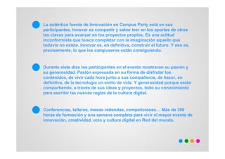 La auténtica fuente de Innovación en Campus Party está en sus
participantes. Innovar es compartir y saber leer en los aportes de otros
las claves para avanzar en los proyectos propios. Es una actitud
inconformista que busca completar con la imaginación aquello que
todavía no existe. Innovar es, en definitiva, construir el futuro. Y eso es,
precisamente, lo que los campuseros están consiguiendo.


Durante siete días los participantes en el evento mostraron su pasión y
su generosidad. Pasión expresada en su forma de disfrutar los
contenidos, de vivir cada hora junto a sus compañeros, de hacer, en
definitiva, de la tecnología un estilo de vida. Y generosidad porque están
compartiendo, a través de sus ideas y proyectos, todo su conocimiento
para escribir las nuevas reglas de la cultura digital.


Conferencias, talleres, mesas redondas, competiciones… Más de 300
horas de formación y una semana completa para vivir el mayor evento de
innovación, creatividad, ocio y cultura digital en Red del mundo.
 