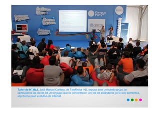 Taller de HTML5. José Manuel Cantera, de Telefónica I+D, expuso ante un nutrido grupo de
campuseros las claves de un lenguaje que se convertirá en uno de los estándares de la web semántica,
el próximo paso evolutivo de Internet.
 