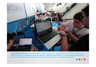 Contenidos formativos. Cientos de horas de formación avalan la consistencia de Campus Party. Los
talleres prácticos realizados en todas las áreas de contenido permitieron a los participantes aprender de
la mano de reputados profesionales del mundo de la tecnología, la creatividad y la ciencia.
 