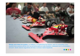 Robots para todos los gustos. Los talleres y competiciones de robótica, tanto los avanzados como
aquellos para quienes querían dar sus primeros pasos en esta disciplina, destacaron por su diversidad y
emoción: desde clásicos seguidores de línea a curiosos robots trepadores.
 