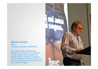 Oliviero Toscani
Italia
Fotógrafo y creativo publicitario

Sus controvertidas campañas para
Benetton le convirtieron en un referente
mundial. Toscani hizo un repaso a su
extensa carrera y demostró en Campus
Party la solidez de su discurso artístico y lo
mucho que todavía puede aportar al mundo
de la creatividad digital.
 