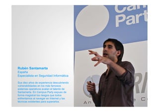 Rubén Santamarta
España
Especialista en Seguridad Informática

Sus diez años de experiencia descubriendo
vulnerabilidades en los más famosos
sistemas operativos avalan el talento de
Santamarta. En Campus Party expuso de
forma magistral los riesgos que todos
enfrentamos al navegar en Internet y las
técnicas existentes para superarlos.
 