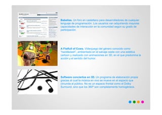 Babelias. Un foro en castellano para desarrolladores de cualquier
lenguaje de programación. Los usuarios van adquiriendo mayores
capacidades de interacción en la comunidad según su grado de
participación.




A Fistfull of Cows. Videojuego del género conocido como
“hack&slash”, ambientado en el salvaje oeste con una estética
cartoon y realizado con animaciones en 3D, en el que predomina la
acción y el sentido del humor.




Software conciertos en 3D. Un programa de elaboración propia
gracias al cual la música en vivo se mueve en el espacio que
circunda al público. No es un espacio frontal como el Dolby
Surround, sino que los 360º son completamente homogéneos.
 
