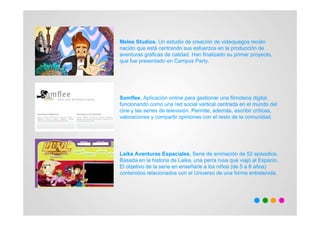 Melee Studios. Un estudio de creación de videojuegos recién
nacido que está centrando sus esfuerzos en la producción de
aventuras gráficas de calidad. Han finalizado su primer proyecto,
que fue presentado en Campus Party.




Somflee. Aplicación online para gestionar una filmoteca digital,
funcionando como una red social vertical centrada en el mundo del
cine y las series de televisión. Permite, además, escribir críticas,
valoraciones y compartir opiniones con el resto de la comunidad.




Laika Aventuras Espaciales. Serie de animación de 52 episodios.
Basada en la historia de Laika, una perra rusa que viajó al Espacio.
El objetivo de la serie en enseñarle a los niños (de 5 a 8 años)
contenidos relacionados con el Universo de una forma entretenida.
 
