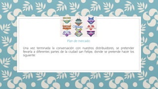 SILUETAS
Plan de mercado
Una vez terminada la conversación con nuestros distribuidores, se pretender
llevarla a diferentes partes de la ciudad san Felipe, donde se pretende hacer los
siguiente:
 
