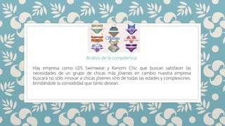SILUETAS
Análisis de la competencia:
Hay empresa como LDS Swimwear y Kanomi Chic que buscan satisfacer las
necesidades de un grupo de chicas más jóvenes en cambio nuestra empresa
buscará no solo innovar a chicas jóvenes sino de todas las edades y complexiones,
brindándole la comodidad que tanto desean.
 