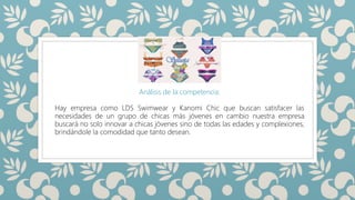 SILUETAS
Análisis de la competencia:
Hay empresa como LDS Swimwear y Kanomi Chic que buscan satisfacer las
necesidades de un grupo de chicas más jóvenes en cambio nuestra empresa
buscará no solo innovar a chicas jóvenes sino de todas las edades y complexiones,
brindándole la comodidad que tanto desean.
 