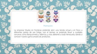SILUETAS
Promoción:
La empresa Silueta sin fronteras pretende abrir una tienda virtual y en físico a
diferentes partes de san Felipe, con el tiempo se pretende llevar a ciudades
cercanas como Barquisimeto y Valencia, y más adelante a toda Venezuela; dando a
conocer nuestra gama amplia de productos.
 