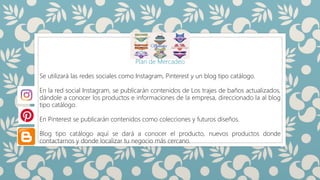SILUETAS
Plan de Mercadeo
Se utilizará las redes sociales como Instagram, Pinterest y un blog tipo catálogo.
En la red social Instagram, se publicarán contenidos de Los trajes de baños actualizados,
dándole a conocer los productos e informaciones de la empresa, direccionado la al blog
tipo catálogo.
En Pinterest se publicarán contenidos como colecciones y futuros diseños.
Blog tipo catálogo aquí se dará a conocer el producto, nuevos productos donde
contactarnos y donde localizar tu negocio más cercano.
 