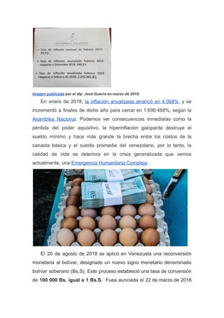 Imagen publicada​ por el dip. José Guerra en marzo de 2019.
En enero de 2018, ​la inflación anualizada arrancó en 4.068%​, y se
incrementó a finales de dicho año para cerrar en 1.698.488%, según la
Asamblea Nacional​. Podemos ver consecuencias inmediatas como la
pérdida del poder aquisitivo, la hiperinflación galopante destruye el
sueldo mínimo y hace más grande la brecha entre los costos de la
canasta básica y el sueldo promedio del venezolano, por lo tanto, la
calidad de vida se deteriora en la crisis generalizada que vemos
actualmente, una ​Emergencia Humanitaria Compleja​.
El 20 de agosto de 2018 se aplicó en Venezuela una reconversión
monetaria al bolívar, designado un nuevo signo monetario denominado
bolívar soberano (Bs.S). Este proceso estableció una tasa de conversión
de ​100 000 Bs. igual a 1 Bs.S. Fuea aunciada el 22 de marzo de 2018
 