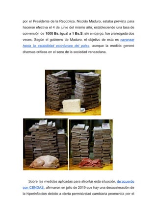 por el Presidente de la República, Nicolás Maduro, estaba prevista para
hacerse efectiva el 4 de junio del mismo año, estableciendo una tasa de
conversión de ​1000 Bs. igual a 1 Bs.S​;​ sin embargo, fue prorrogada dos
veces. Según el gobierno de Maduro, el objetivo de esta es ​«avanzar
hacia la estabilidad económica del país»​, aunque la medida generó
diversas críticas en el seno de la sociedad venezolana.
Sobre las medidas aplicadas para afrontar esta situación, ​de acuerdo
con CENDAS​, afirmaron en julio de 2019 que hay una desaceleración de
la hiperinflación debido a cierta permisividad cambiaria promovida por el
 