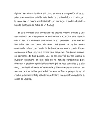 régimen de Nicolás Maduro, así como un cese a la represión al sector
privado en cuanto al establecimiento de los precios de los productos, por
lo tanto hay un mayor abastecimiento, sin embargo, el poder adquisitivo
ha sido destruido (se habla de un 1,5%0).
El país necesita una sinceración de precios, costos, déficits y una
rencausación del presupuesto para comenzar a acomodar esta tragedia
que no sólo son números, esos números son personas que mueren en
hospitales, en sus casas sin tener qué comer, en quien muere
caminando países como parte de la diáspora, en menos oportunidades
para quien al final recurre al crimen para sobrevivir. Sin ánimos de caer
en opiniones de tipo político, uno de los motivos por los cuales la
inversión extranjera en este país se ha frenado (fundamental para
combatir el proceso hiperinflacionario) es por la poca confianza y el alto
riesgo que implica invertir en Venezuela, y diversos expertos afirman que
sólo un cambio político puede brindar esa confianza, porque temen al
modelo gubernamental y al historial autoritario que arrastramos desde la
época de Chávez.
 