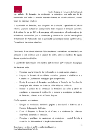 CentroRegional de Formacióndel Profesorado
11
Organizaciónygestiónde lasTIC enlosCentrosEducativos
Facultadde Educación de Toledo
Las unidades de formación de profesorado se encuentran una cada una de las
comunidades de Castilla- La Mancha, habiendo al menos una en cada comunidad, además
tienen los siguientes objetivos:
El coordinador de formación, será designado por el director, a propuesta del jefe de
estudios, y ejercerá las funciones de responsable de los proyectos de formación del centro,
de la utilización de las TIC en la enseñanza, del asesoramiento al profesorado en las
modalidades de formación y de la colaboración y comunicación con el Centro Regional
de Formación del Profesorado. Será el responsable de la implementación del Proyecto de
Formación en los centros educativos.
En cada uno de los centros educativos habrá un docente con funciones de coordinador de
formación y será nombrado por el Director del centro, entre los miembros del equipo
docente con destino definitivo.
El Coordinador de Formación será miembro de la Comisión de Coordinación Pedagógica
Sus funciones serán:
 Coordinar toda la formación del profesorado en el propio centro educativo.
 Proponer la demanda de necesidades formativas grupales e individuales a la
Comisión de Coordinación Pedagógica para su aprobación.
 Remitir la propuesta de formación aprobada por la Comisión de Coordinación
Pedagógica a las unidades de formación de los Servicios Periféricos.
 Realizar el control de las actividades de formación del centro y elevar los
expedientes y propuestas de certificación y memoria a las unidades provinciales
de formación, y éstas a su vez al Centro Regional.
Con las siguientes concreciones:
 Recoger las necesidades formativas grupales e individuales e incluirlas en el
Proyecto de Formación de Centro.
 Elevar el Proyecto de Formación de Centro a la administración educativa
competente en materia de educación.
 Coordinar y establecer los mecanismos de seguimiento y control de toda la
formación del profesorado en el propio centro educativo.
 