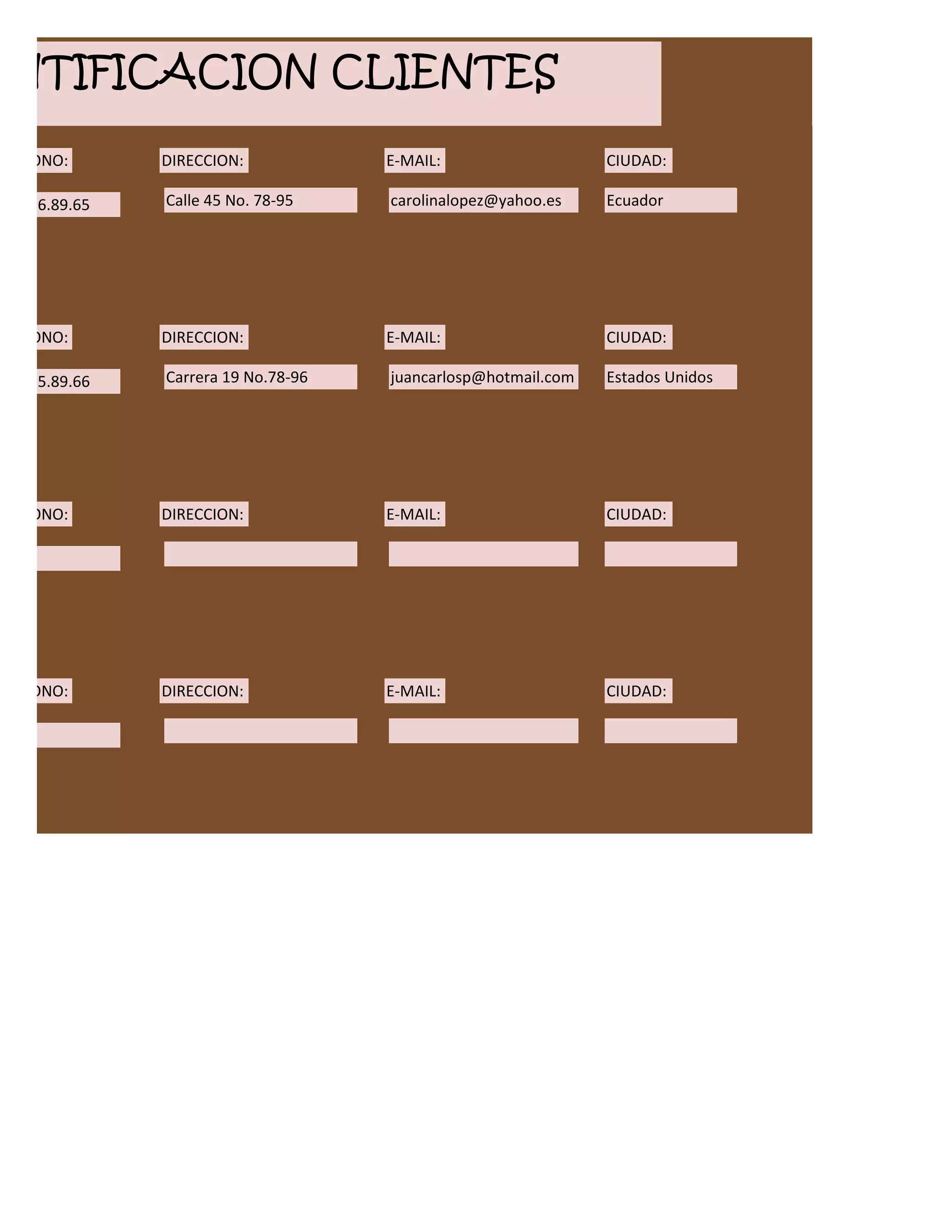 ENTIFICACION CLIENTES
ELEFONO:       DIRECCION:            E-MAIL:                   CIUDAD:

00.456.89.65   Calle 45 No. 78-95    carolinalopez@yahoo.es    Ecuador




ELEFONO:       DIRECCION:            E-MAIL:                   CIUDAD:

12.455.89.66   Carrera 19 No.78-96   juancarlosp@hotmail.com   Estados Unidos




ELEFONO:       DIRECCION:            E-MAIL:                   CIUDAD:




ELEFONO:       DIRECCION:            E-MAIL:                   CIUDAD:
 