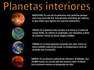 MERCURIO: Es uno de los planetas más calientes porque
está muy cerca del Sol. Este planeta está lleno de cráteres,
lo que indica que alguna vez cayeron meteoritos.


VENUS: Es el planeta más cercano a la Tierra y el astro de
mayor brillo. Su relieve es ondulado, con montañas y lleno
de cráteres. Venus no tiene ningún satélite.


TIERRA: Es el único planeta conocido con vida. Tiene un
único satélite natural (la Luna). La temperatura varía de
acuerdo con la estación.


MARTE: Es un planeta cubierto de volcanes. El Olimpo, con
25.000 metros es el más alto del sistema solar. A Marte
fue la primera misión en búsqueda de vida.
 