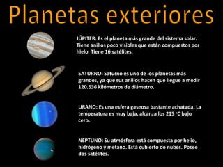 JÚPITER: Es el planeta más grande del sistema solar.
Tiene anillos poco visibles que están compuestos por
hielo. Tiene 16 satélites.


SATURNO: Saturno es uno de los planetas más
grandes, ya que sus anillos hacen que llegue a medir
120.536 kilómetros de diámetro.


URANO: Es una esfera gaseosa bastante achatada. La
temperatura es muy baja, alcanza los 215 oC bajo
cero.


NEPTUNO: Su atmósfera está compuesta por helio,
hidrógeno y metano. Está cubierto de nubes. Posee
dos satélites.
 