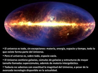 • El universo es todo, sin excepciones: materia, energía, espacio y tiempo, todo lo
que existe forma parte del Universo.
• Pero el universo es, sobre todo, espacio vacío.
• El Universo contiene galaxias, cúmulos de galaxias y estructuras de mayor
tamaño llamadas supercúmulos, además de materia intergaláctica.
• Todavía no sabemos con exactitud la magnitud del Universo, a pesar de la
avanzada tecnología disponible en la actualidad.
 