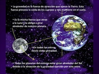 • La gravedad es la fuerza de atracción que ejerce la Tierra. Esta
fuerza provoca la caída de los cuerpos y nos mantiene en el suelo.


 • Es la misma fuerza que atrae
 a la Luna y la obliga a girar
 alrededor de nuestro planeta.




                  • En todos los astros
                  existe cierta gravedad.



 • Todos los planetas del sistema solar giran alrededor del Sol
 debido a la atracción de la gravedad ejercida por este astro.
 