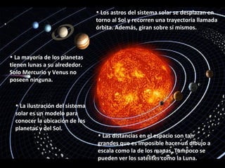 • Los astros del sistema solar se desplazan en
                                 torno al Sol y recorren una trayectoria llamada
                                 órbita. Además, giran sobre sí mismos.



• La mayoría de los planetas
tienen lunas a su alrededor.
Solo Mercurio y Venus no
poseen ninguna.



  • La ilustración del sistema
  solar es un modelo para
  conocer la ubicación de los
  planetas y del Sol.
                                 • Las distancias en el espacio son tan
                                 grandes que es imposible hacer un dibujo a
                                 escala como la de los mapas. Tampoco se
                                 pueden ver los satélites como la Luna.
 