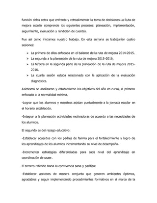 función delos retos que enfrenta y retroalimentar la toma de decisiones.La Ruta de
mejora escolar comprende los siguientes procesos: planeación, implementación,
seguimiento, evaluación y rendición de cuentas.
Fue así como iniciamos nuestro trabajo. En esta semana se trabajarían cuatro
sesiones:
 La primera de ellas enfocada en el balance de la ruta de mejora 2014-2015.
 La segunda a la planeación de la ruta de mejora 2015-2016.
 La tercera en la segunda parte de la planeación de la ruta de mejora 2015-
2016.
 La cuarta sesión estaba relacionada con la aplicación de la evaluación
diagnostica.
Asimismo se analizaron y establecieron los objetivos del año en curso, el primero
enfocado a la normalidad mínima.
-Lograr que los alumnos y maestros asistan puntualmente a la jornada escolar en
el horario establecido.
-Integrar a la planeación actividades motivadoras de acuerdo a las necesidades de
los alumnos.
El segundo es del rezago educativo:
-Establecer acuerdos con los padres de familia para el fortalecimiento y logro de
los aprendizajes de los alumnos incrementando su nivel de desempeño.
-Incrementar estrategias diferenciadas para cada nivel del aprendizaje en
coordinación de usaer.
El tercero referido hacia la convivencia sana y pacífica:
-Establecer acciones de manera conjunta que generen ambientes óptimos,
agradables y seguir implementando procedimientos formativos en el marco de la
 