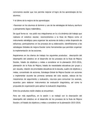 convivencia escolar que nos permita mejorar el logro de los aprendizajes de los
alumnos.
Y el último de la mejora de los aprendizajes:
-Favorecer en los alumnos el dominio y uso de las estrategias de lectura, escritura
y pensamiento lógico matemático.
De igual forma se nos pidió nos integráramos en la a la dinámica del trabajo que
realizara el colectivo escolar; reconociéramos a la Ruta de Mejora como el
instrumento estratégico para organizar las acciones de todos y evitar dispersión de
esfuerzos; participáramos en los procesos de su elaboración; identificáramos a las
estrategias Globales de mejora Escolar como herramientas que permiten organizar
la implementación de las acciones.
Registramos en los diarios de trabajo los siguientes productos: descripción del
desempeño del colectivo en el desarrollo de los procesos de la Ruta de Mejora
Escolar, listado de objetivos y metas a considerar en la planeación 2015-2016,
planeación de la Ruta de Mejora, listado de necesidades educativas por grupo y
por escuela, relación de prioridades educativas de la escuela, cuadro de objetivos y
metas, concentrado de acciones, Estrategia Global de Mejora Escolar con acciones
a implementar durante las primeras semanas del ciclo escolar, esbozo de los
mecanismos de seguimiento y evaluación, recursos para comunicar los avances,
acuerdos para elaborar instrumentos de evaluación diagnóstica, así como la
propuesta de organización para aplicar la evaluación diagnóstica.
Entre los productos recién citados se encuentran:
Para ser más específicos, en la sesión 1 se trabajó con la descripción del
desempeño del colectivo en el desarrollo de los procesos de la Ruta de Mejora
Escolar y el listado de objetivos y metas a considerar en la planeación 2015-2016.
 