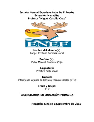 Escuela Normal Experimentada De El Fuerte,
Extensión Mazatlán,
Profesor “Miguel Castillo Cruz”
Nombre del alumno(a):
Rangel Rentería Damaris Mabel
Profesor(a):
Víctor Manuel Sandoval Ceja.
Asignatura:
Práctica profesional
Trabajo:
Informe de la junta de Consejo Técnico Escolar (CTE)
Grado y Grupo:
4º D
LICENCIATURA EN EDUCACIÓN PRIMARIA
Mazatlán, Sinaloa a Septiembre de 2015
 