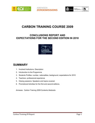 CARBON TRAINING COURSE 2009

           CONCLUSIONS REPORT AND
   EXPECTATIONS FOR THE SECOND EDITION IN 2010




SUMMARY
   1. Involved Institutions. Description
   2. Introduction to the Programme
   3. Students Profiles: number, nationalities, background, expectations for 2010
   4. Teachers: professional experience
   5. Closing sessions: Speakers and topics covered.
   6. Promotional Activities for the first and second editions.


   Annexes: Carbon Training 2009 Contents Abstracts




Carbon Training 09 Report                                                           Page 1
 