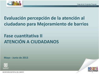 Evaluación percepción de la atención al
ciudadano para Mejoramiento de barrios
Fase cuantitativa II
ATENCIÓN A CIUDADANOS
Mayo - Junio de 2013
 