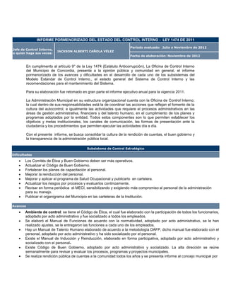 INFORME PORMENORIZADO DEL ESTADO DEL CONTROL INTERNO - LEY 1474 DE 2011

                                                                         Período evaluado: Julio a Noviembre de 2012
Jefe de Control Interno,
                            JACKSON ALBERTI CAÑOLA VÉLEZ
o quien haga sus veces:
                                                                         Fecha de elaboración: Noviembre de 2012


          En cumplimento al artículo 9° de la Ley 1474 (Estatuto Anticorrupción), La Oficina de Control Interno
          del Municipio de Concordia, presenta a la opinión pública y comunidad en general, el informe
          pormenorizado de los avances y dificultades en el desarrollo de cada uno de los subsistemas del
          Modelo Estándar de Control Interno., el estado general del Sistema de Control Interno y las
          recomendaciones para el mantenimiento del Sistema.

          Para su elaboración fue retomado en gran parte el informe ejecutivo anual para la vigencia 2011.

          La Administración Municipal en su estructura organizacional cuenta con la Oficina de Control Interno;
          la cual dentro de sus responsabilidades está la de coordinar las acciones que reflejan el fomento de la
          cultura del autocontrol, e igualmente las actividades que requiere el procesos administrativos en las
          áreas de gestión administrativa, financiera y del talento humano, en el cumplimiento de los planes y
          programas adoptados por la entidad. Todos estos componentes son lo que permiten establecer los
          objetivos y metas institucionales, los canales de comunicación, las formas de presentación ante la
          ciudadanía y los procedimientos que permiten ejecutar las actividades día a día.

          Con el presente informe, se busca consolidar la cultura de la rendición de cuentas, el buen gobierno y
          la transparencia de la administración pública local.

                                               Subsistema de Control Estratégico

Dificultades

       Los Comités de Ética y Buen Gobierno deben ser más operativos.
       Actualizar el Código de Buen Gobierno.
       Fortalecer los planes de capacitación al personal.
       Mejorar la reinducción del personal.
       Mejorar y aplicar el programa de Salud Ocupacional y publicarlo en cartelera.
       Actualizar los riesgos por procesos y evaluarlos continúamente.
       Revisar en forma periódica el MECI, sensibilizando y exigiendo más compromiso al personal de la administración
        para su manejo.
       Publicar el organigrama del Municipio en las carteleras de la Institución.

Avances

       Ambiente de control: se tiene el Código de Ética, el cual fue elaborado con la participación de todos los funcionarios,
        adoptado por acto administrativo y fue socializado a todos los empleados.
       Se elaboró el Manual de Funciones de acuerdo con la normatividad, adoptado por acto administrativo, se le han
        realizado ajustes, se le entregaron las funciones a cada uno de los empleados.
       Hay un Manual de Talento Humano elaborado de acuerdo a la metodología DAFP, dicho manual fue elaborado con el
        personal, adoptado por acto administrativo y ha sido socializado por el personal.
       Existe el Manual de Inducción y Reinducción, elaborado en forma participativa, adoptado por acto administrativo y
        socializado con el personal.
       Existe Código de Buen Gobierno, adoptado por acto administrativo y socializado. La alta dirección se reúne
        semanalmente para revisar y evaluar los procesos, programas y proyectos municipales.
       Se realiza rendición pública de cuentas a la comunidad todos los años y se presenta informe al concejo municipal por
 