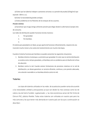 a) Evitar que las tuberías trabajen a presiones cercanas a su presión de prueba (10 kg/cm2 que
equivale 100 m.c.a.).
b) Evitar la necesidad de grandes anclajes.
c) Evitar problemas en los flotantes de los tanques de los usuarios.
Presión mínima:
a) Garantizar que el agua tenga suficiente presión para llegar desde la calle hasta el propio sitio
de consumo.
Las redes de distribución pueden funcionar de dos maneras:
1. Por gravedad.
2. Por bombeo.
3.
El sistema por gravedad es el ideal, ya que aparte de funcionar eficientemente, requiere de una
inversión mucho menor y los costos de mantenimiento son mucho más bajos.
Cuando el sistema funciona por bombeo se pueden presentar las siguientes situaciones:
1. Bombeo directo al estanque y suministro por gravedad. En este caso la red de distribución
se analiza como red por gravedad, y el bombeo será un problema para el diseño de la línea
de aducción.
2. Bombeo contra la red. Cuando existan limitaciones de presiones máximas en la red de
distribución y se desee garantizar un servicio eficiente, continuo y con presión adecuada,
una solución razonable es un bombeo directo contra la red.
Tuberías:
Los tipos de tuberías utilizadas en las redes de acueductos pueden varias de acuerdo
a las necesidades utilidad y presupuestos ya que van desde las más costosas como las de
cobre a las de hierro fundido o galvanizado y las más económicas serian de Poli Vinilo de
Cloruro PVC, plástico flexible. Todas estas tuberías son utilizadas en nuestro país pero las
más comunes y las que tienen más demanda en nuestro país son las que a continuación se
describen:
 